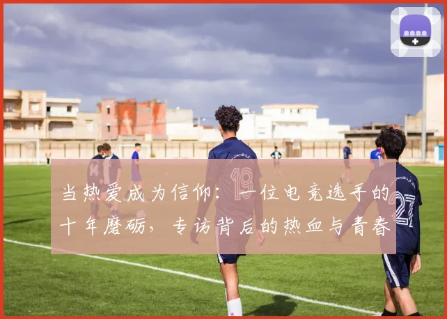 当热爱成为信仰:一位电竞选手的十年磨砺,专访背后的热血与青春
