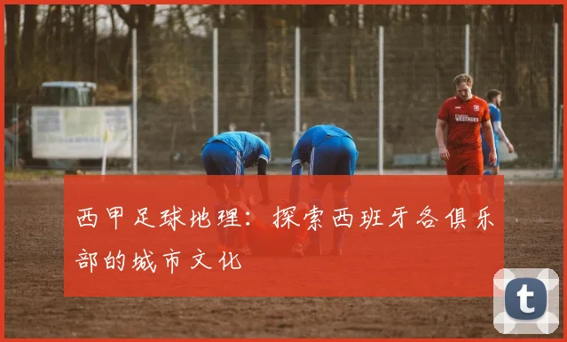 西甲足球地理：探索西班牙各俱乐部的城市文化