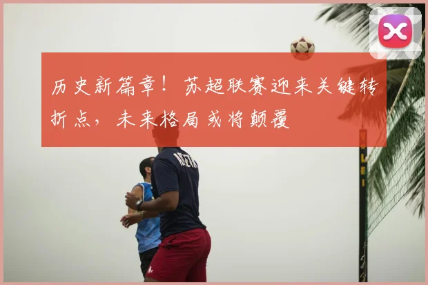 历史新篇章!苏超联赛迎来关键转折点,未来格局或将颠覆