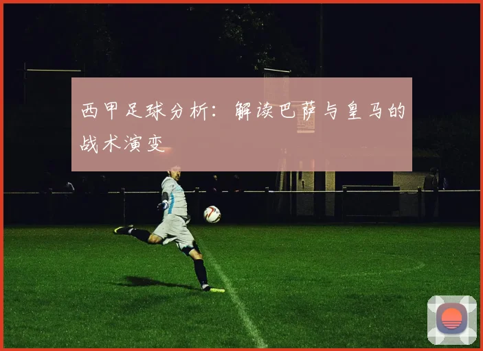 西甲足球分析：解读巴萨与皇马的战术演变