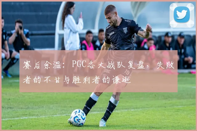 赛后余温：PGC各大战队复盘，失败者的不甘与胜利者的谦逊
