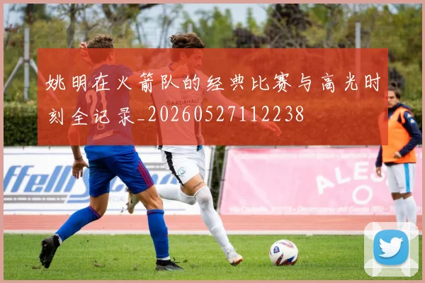 姚明在火箭队的经典比赛与高光时刻全记录_20260527112238