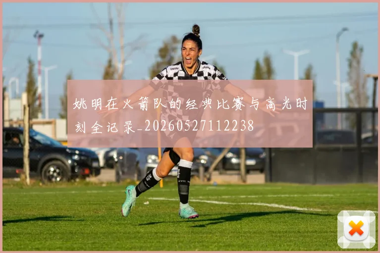 姚明在火箭队的经典比赛与高光时刻全记录_20260527112238