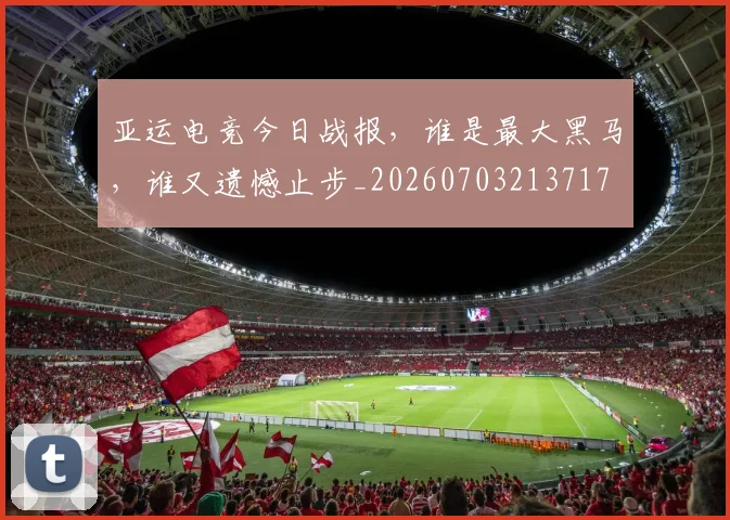 亚运电竞今日战报，谁是最大黑马，谁又遗憾止步_20260703213717