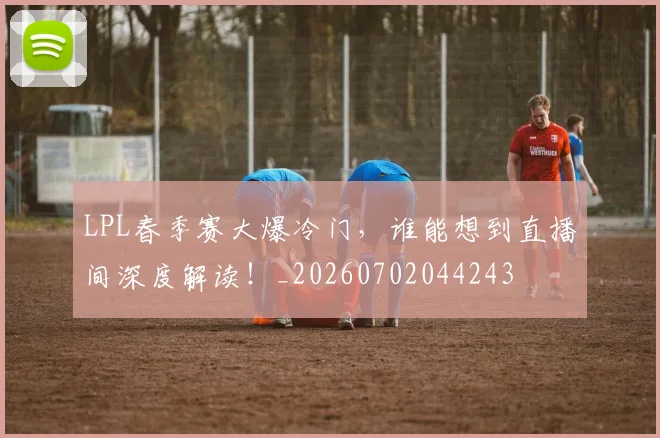 LPL春季赛大爆冷门，谁能想到直播间深度解读！_20260702044243
