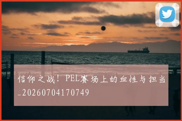 信仰之战!PEL赛场上的血性与担当_20260704170749