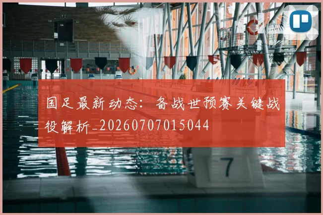 国足最新动态：备战世预赛关键战役解析_20260707015044