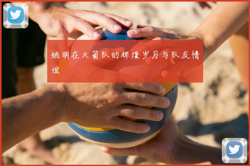 姚明在火箭队的辉煌岁月与队友情谊