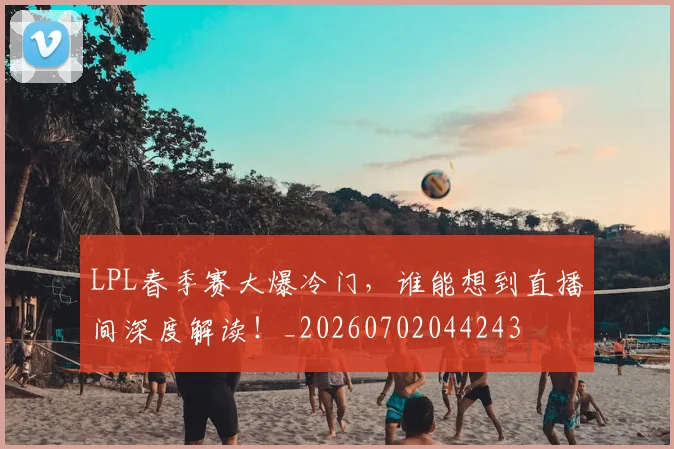 LPL春季赛大爆冷门，谁能想到直播间深度解读！_20260702044243