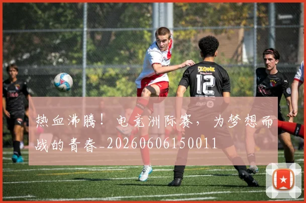 热血沸腾!电竞洲际赛,为梦想而战的青春_20260606150011