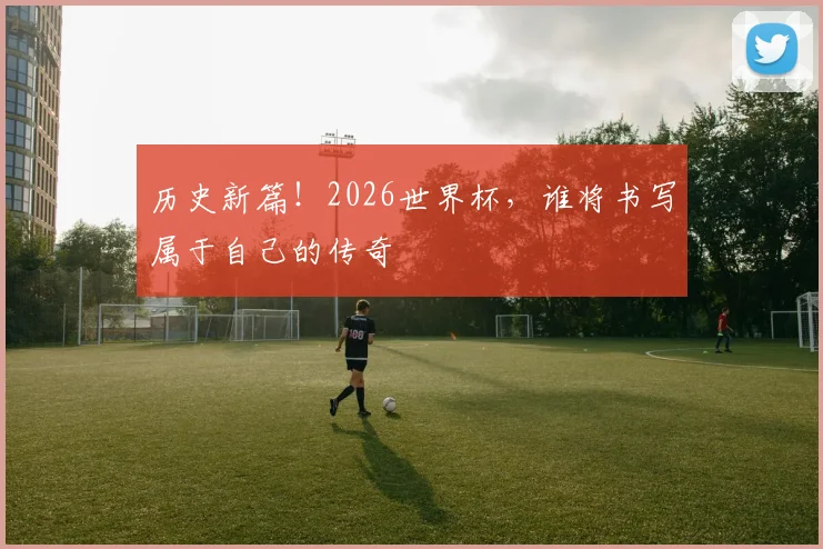 历史新篇!2026世界杯,谁将书写属于自己的传奇