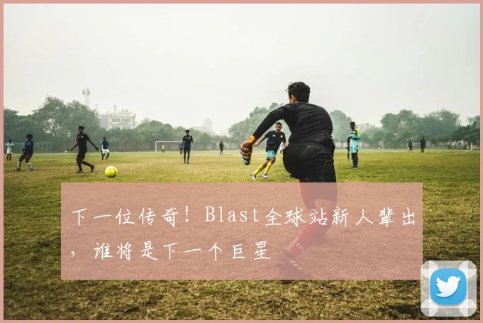 下一位传奇!Blast全球站新人辈出,谁将是下一个巨星