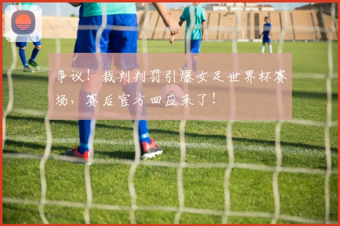 争议！裁判判罚引爆女足世界杯赛场，赛后官方回应来了！